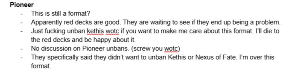 Pioneer
This is still a format? 
Apparently red decks are good. They are waiting to see if they end up being a problem. 
Just fucking unban kethis wotc if you want to make me care about this format. I’ll die to the red decks and be happy about it. 
No discussion on Pioneer unbans. (screw you wotc)
They specifically said they didn’t want to unban Kethis or Nexus of Fate. I’m over this format. 

