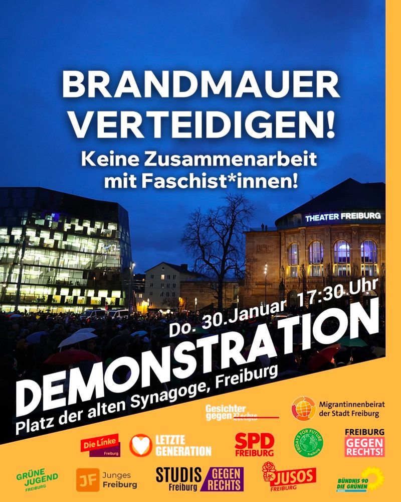 Ein Plakat für eine Demonstration in Freiburg. Es zeigt einen großen Menschenauflauf auf dem Platz der Alten Synagoge in der Abenddämmerung. Im Hintergrund sind zwei Gebäude zu sehen: das moderne Universitätsbibliotheksgebäude mit seiner beleuchteten Glasfassade auf der linken Seite und das historische Theater Freiburg mit seiner erleuchteten Fassade auf der rechten Seite.

Der obere Teil des Plakats enthält in großen, weißen Buchstaben den Schriftzug:
“BRANDMAUER VERTEIDIGEN! Keine Zusammenarbeit mit Faschist*innen!”

Darunter steht in fetter, weißer Schrift:
“Do. 30. Januar 17:30 Uhr DEMONSTRATION Platz der alten Synagoge, Freiburg”

Am unteren Rand des Plakats sind auf einem orangefarbenen Hintergrund verschiedene Logos und Namen von Organisationen abgebildet, die die Demonstration unterstützen. Dazu gehören politische Parteien, Jugendorganisationen und Initiativen gegen Rechtsextremismus, darunter:
	•	Die Linke Freiburg
	•	Letzte Generation
	•	SPD Freiburg
	•	Grüne Jugend Freiburg
	•	Junges Freiburg
	•	Fridays for Future Freiburg
	•	Freiburg gegen Rechts
	•	Studis gegen Rechts
	•	Jusos Freiburg
	•	Bündnis 90/Die Grünen
	•	Migrantinnenbeirat der Stadt Freiburg

Das Plakat ist auffällig gestaltet, mit großen, kontrastreichen Schriften in Weiß und Gelb auf einem dunklen Hintergrund. Es hat einen klaren politischen Bezug gegen Faschismus und für den Erhalt der sogenannten “Brandmauer” gegen rechte Zusammenarbeit.