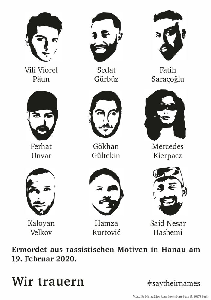 Das Bild zeigt eine Reihe von stilisierten Porträts von neun Personen in Schwarz-Weiß, wobei jedes Porträt unterhalb mit einem Namen versehen ist. Diese Namen lauten: Vili Viorel Păun, Sedat Gürbüz, Fatih Saraçoğlu, Ferhat Unvar, Gökhan Gültekin, Mercedes Kierpacz, Kaloyan Velkov, Hamza Kurtović und Said Nesar Hashemi. Unter den Porträts steht auf Deutsch: "Ermordet aus rassistischen Motiven in Hanau am 19. Februar 2020. Wir trauern #saytheirnames". Am unteren Rand des Bildes befindet sich ein Verweis auf eine Adresse in Berlin.