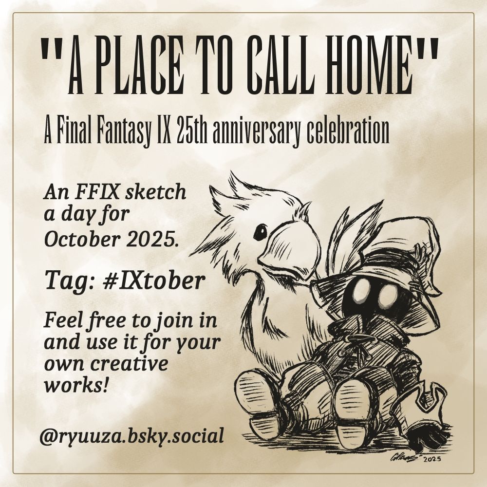 Promo image for my Final Fantasy IX themed daily sketches for October 2025.
The sketch in the bottom right is of Vivi Ornitier, with chocobo chick Bobby Corwen.
Text reads:
"A Place to Call Home. A Final Fantasy IX 25th anniversary celebration.
An FFIX sketch a day for October 2025.
Tag: #IXtober .
Feel free to join in and use it for your own creative works!
@ryuuza.bsky.social."