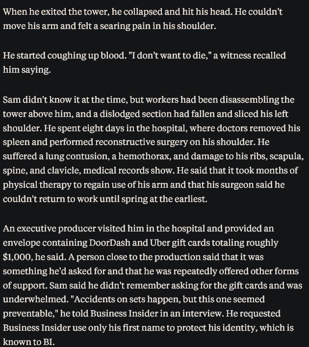 Excerpt from the prior linked article

When he exited the tower, he collapsed and hit his head. He couldn't move his arm and felt a searing pain in his shoulder.

He started coughing up blood. "I don't want to die," a witness recalled him saying.

Sam didn't know it at the time, but workers had been disassembling the tower above him, and a dislodged section had fallen and sliced his left shoulder. He spent eight days in the hospital, where doctors removed his spleen and performed reconstructive surgery on his shoulder. He suffered a lung contusion, a hemothorax, and damage to his ribs, scapula, spine, and clavicle, medical records show. He said that it took months of physical therapy to regain use of his arm and that his surgeon said he couldn't return to work until spring at the earliest.

An executive producer visited him in the hospital and provided an envelope containing DoorDash and Uber gift cards totaling roughly $1,000, he said. A person close to the production said that it was something he'd asked for and that he was repeatedly offered other forms of support. Sam said he didn't remember asking for the gift cards and was underwhelmed. "Accidents on sets happen, but this one seemed preventable," he told Business Insider in an interview. He requested Business Insider use only his first name to protect his identity, which is known to BI.