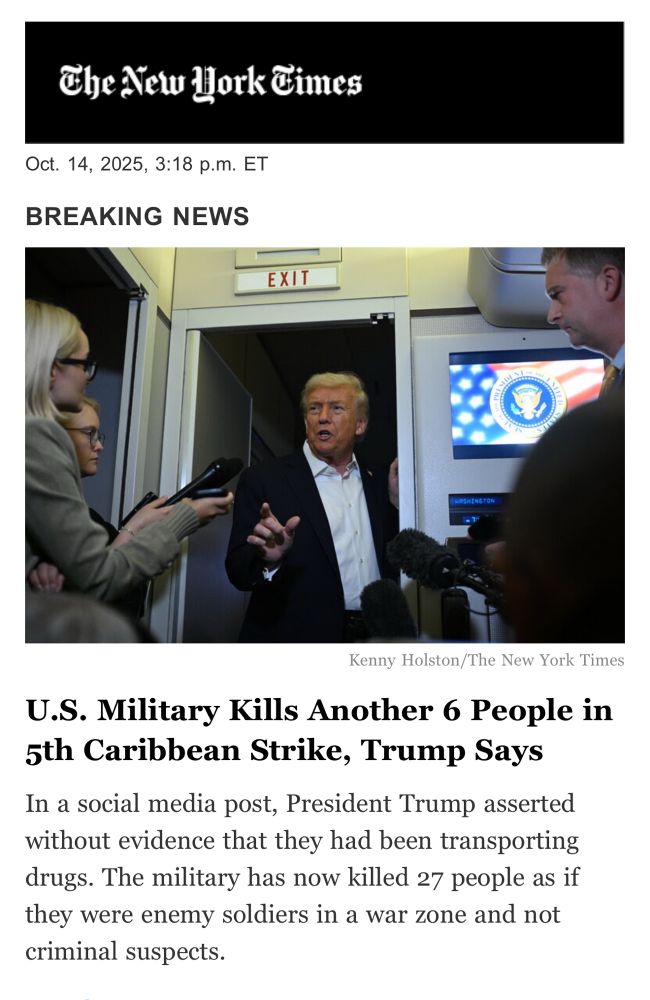 The New Work Times
Oct. 14, 2025, 3:18 p.m. ET
BREAKING NEWS
EXIT
Kenny Holston/The New York Times
U.S. Military Kills Another 6 People in 5th Caribbean Strike, Trump Says In a social media post, President Trump asserted without evidence that they had been transporting drugs. The military has now killed 27 people as if they were enemy soldiers in a war zone and not criminal suspects.