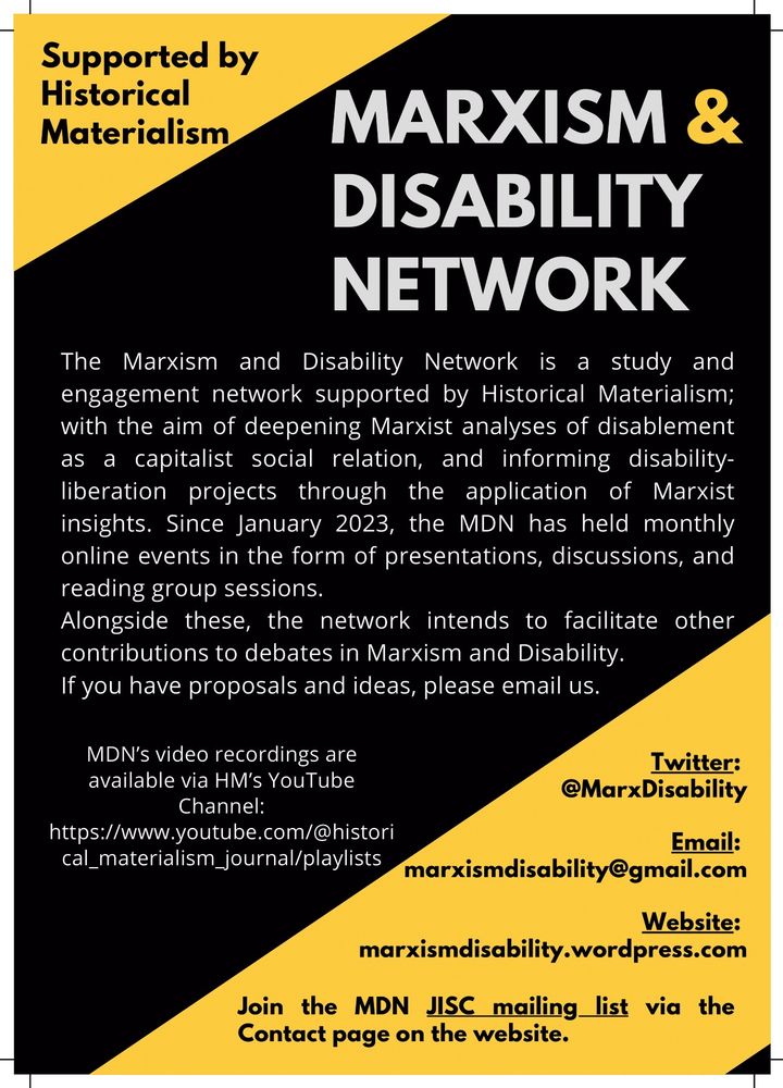 The Marxism and Disability Network is a study and engagement network supported by Historical Materialism; with the aim of deepening Marxist analyses of disablement as a capitalist social relation, and informing disability liberation projects through the application of Marxist insights. Since January 2023, the MDN has held monthly online events in the form of presentations, discussions, and reading group sessions.
Alongside these, the network intends to facilitate other contributions to debates in Marxism and Disability. If you have proposals and ideas, please email us. MDN’s video recordings are available via HM’s YouTube Channel: https://www.youtube.com/@historical_materialism_journal/playlists

Twitter: @MarxDisability

E﻿mail: marxismdisability@gmail.com
Website: marxismdisability.wordpress.com

Join the MDN JISC mailing list via the Contact page on the website.
Supported by Historical Materialism