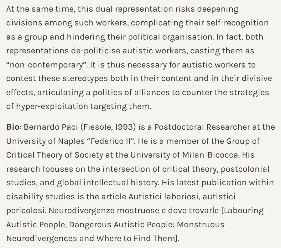 At the same time, this dual representation risks deepening divisions among such workers, complicating their self-recognition as a group and hindering their political organisation. In fact, both representations de-politicise autistic workers, casting them as “non-contemporary”. It is thus necessary for autistic workers to contest these stereotypes both in their content and in their divisive effects, articulating a politics of alliances to counter the strategies of hyper-exploitation targeting them.

Bio: Bernardo Paci (Fiesole, 1993) is a Postdoctoral Researcher at the University of Naples “Federico II”. He is a member of the Group of Critical Theory of Society at the University of Milan-Bicocca. His research focuses on the intersection of critical theory, postcolonial studies, and global intellectual history. His latest publication within disability studies is the article Autistici laboriosi, autistici pericolosi. Neurodivergenze mostruose e dove trovarle [Labouring Autistic People, Dangerous Autistic People: Monstruous Neurodivergences and Where to Find Them].