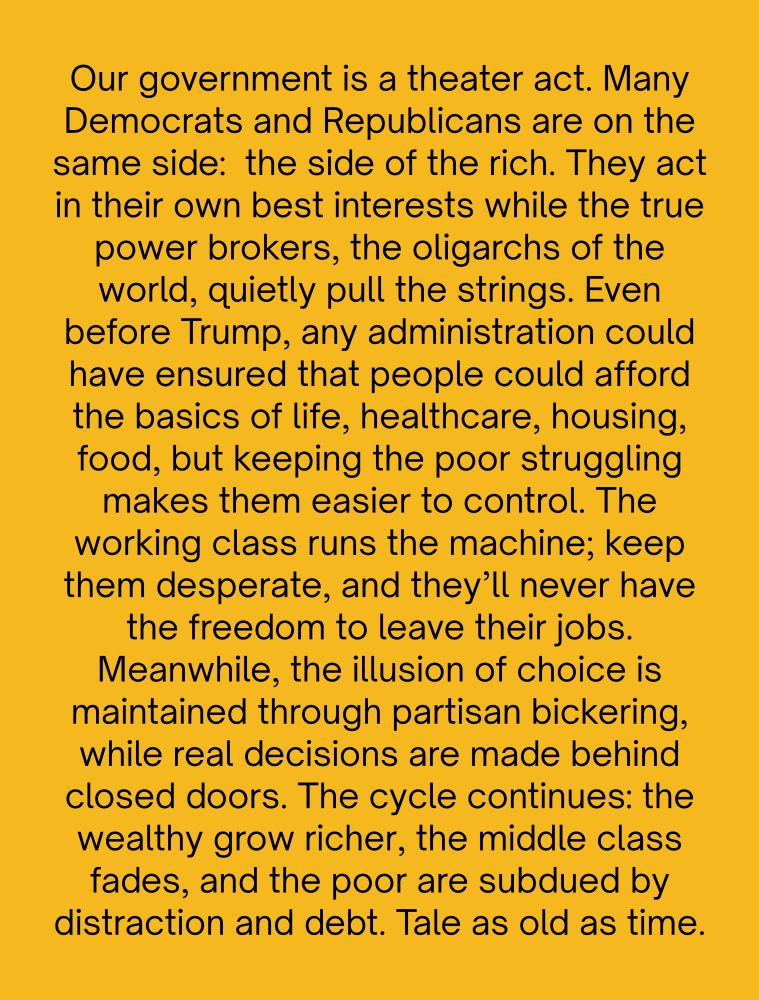 Our government is a theater act. Many Democrats and Republicans are on the same side, the side of the rich. They act in their own best interests while the true power brokers, the oligarchs of the world, quietly pull the strings. Even before Trump, any administration could have ensured that people could afford the basics of life, healthcare, housing, food, but keeping the poor struggling makes them easier to control. The working class runs the machine; keep them desperate, and they’ll never have the freedom to leave their jobs. Meanwhile, the illusion of choice is maintained through partisan bickering, while real decisions are made behind closed doors. The cycle continues: the wealthy grow richer, the middle class fades, and the poor are subdued by distraction and debt.