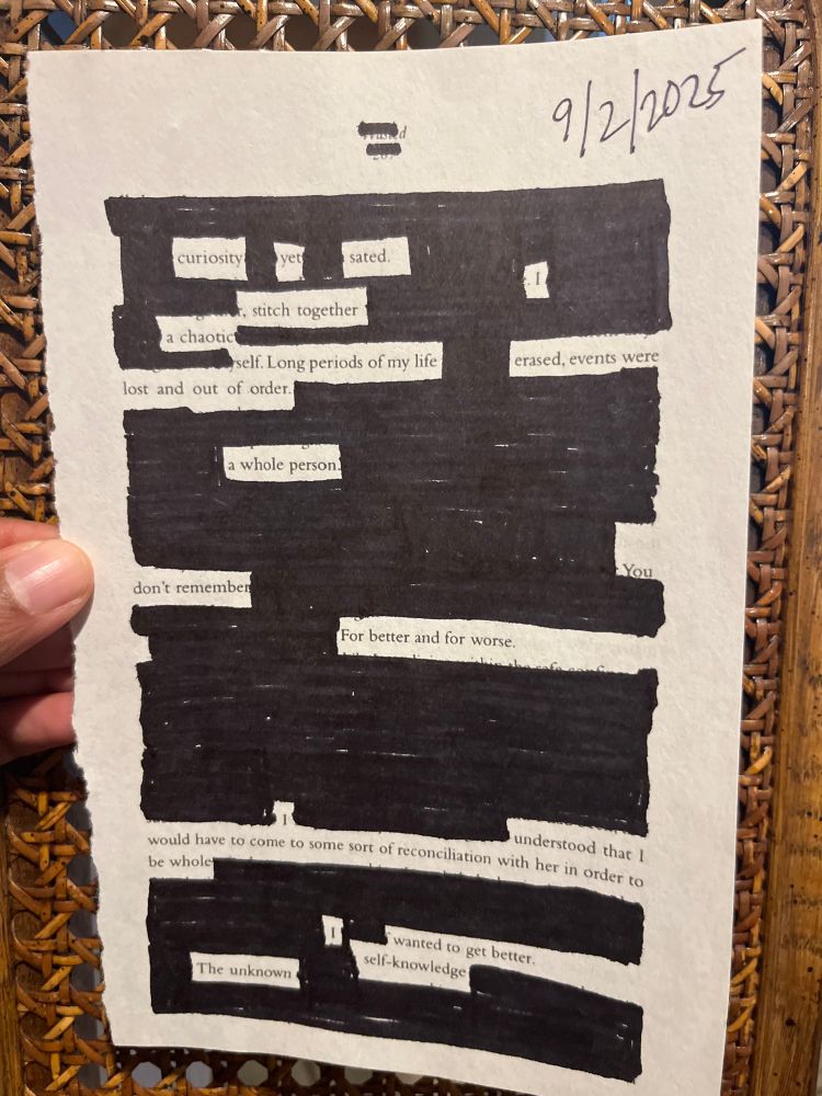 9/2/2025
curiosity yet sated
I stitch together
chaotic long periods of my life erased, events were lost and out of order
a whole person.
don't remember
For better and for worse.
I understood that I
would have to come to some sort of reconciliation with her in order to be whole
I wanted to get better.
self-knowledge
The unknown