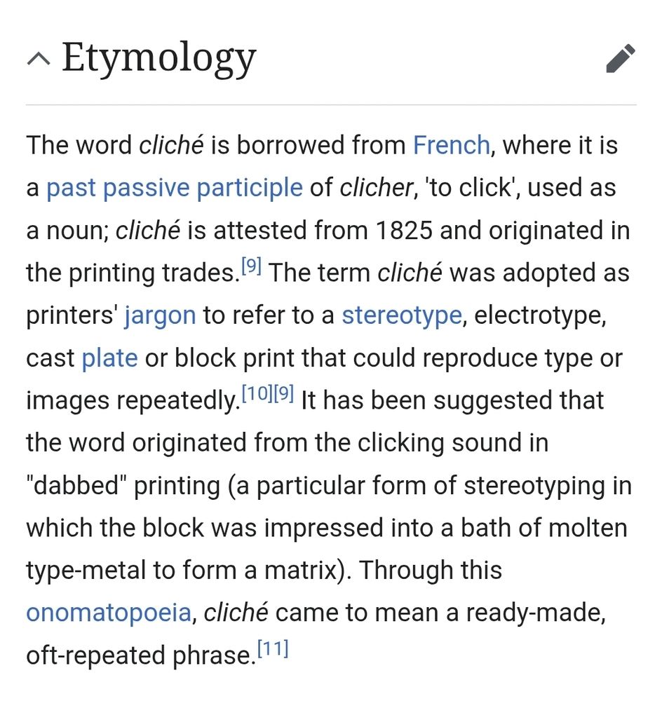 Etymology

The word cliché is borrowed from French, where it is a past passive participle of clicher, 'to click', used as a noun; cliché is attested from 1825 and originated in the printing trades. The term cliché was adopted as printers' jargon to refer to a stereotype, electrotype, cast plate or block print that could reproduce type or images repeatedly. It has been suggested that the word originated from the clicking sound in "dabbed" printing (a particular form of stereotyping in which the block was impressed into a bath of molten type-metal to form a matrix). Through this onomatopoeia, cliché came to mean a ready-made, oft-repeated phrase.