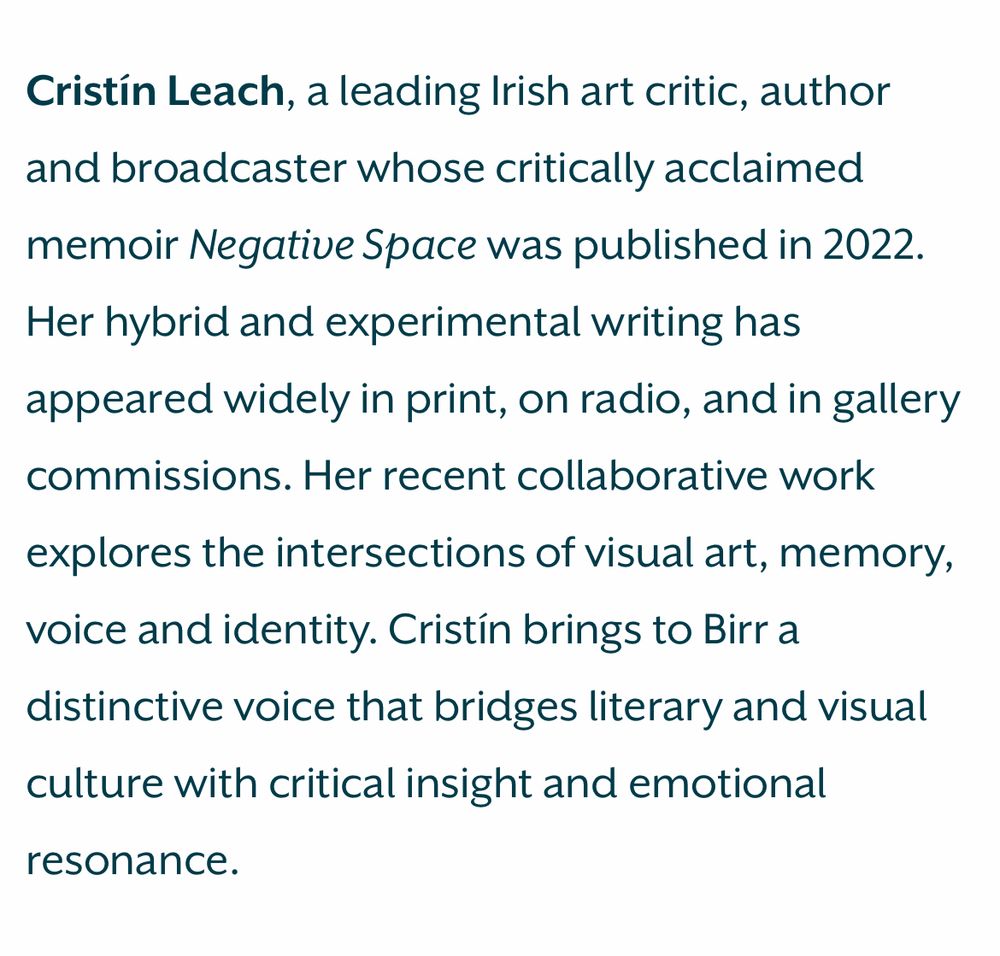 Text that reads: Cristin Leach, a leading Irish art critic, author and broadcaster whose critically acclaimed memoir Negative Space was published in 2022.
Her hybrid and experimental writing has appeared widely in print, on radio, and in gallery commissions. Her recent collaborative work explores the intersections of visual art, memory, voice and identity. Cristín brings to Birr a distinctive voice that bridges literary and visual culture with critical insight and emotional
resonance.