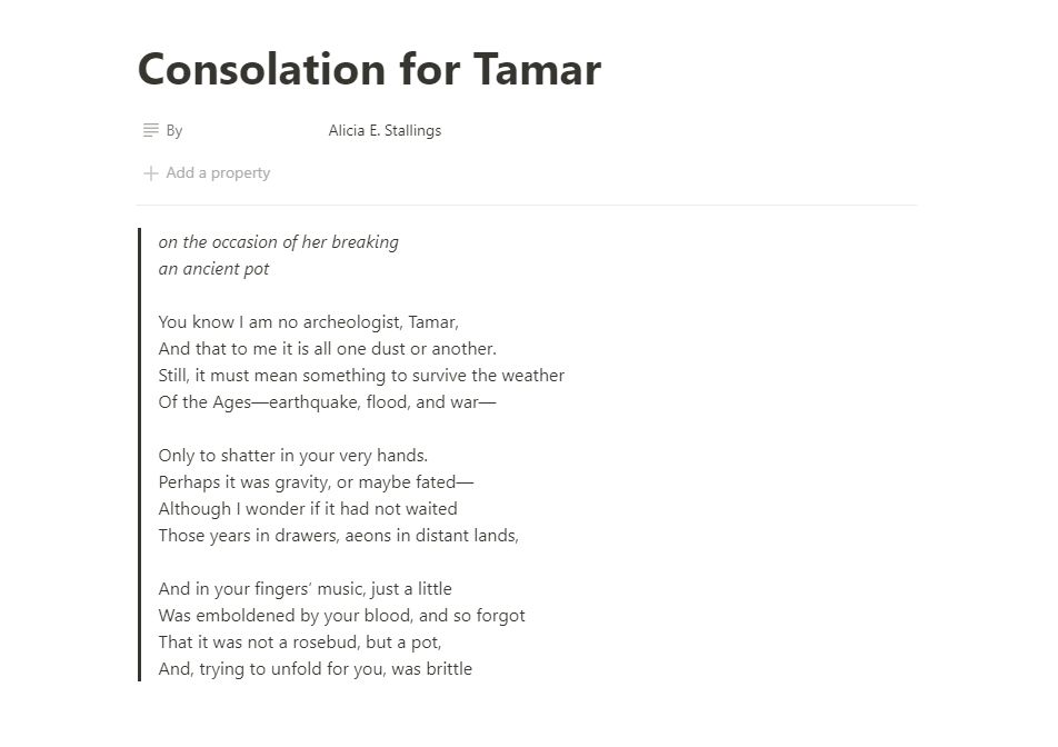 Consolation for Tamar
by Alicia E. Stallings

on the occasion of her breaking
an ancient pot

You know I am no archeologist, Tamar,
And that to me it is all one dust or another.
Still, it must mean something to survive the weather
Of the Ages—earthquake, flood, and war—

Only to shatter in your very hands.
Perhaps it was gravity, or maybe fated—
Although I wonder if it had not waited
Those years in drawers, aeons in distant lands,

And in your fingers’ music, just a little
Was emboldened by your blood, and so forgot
That it was not a rosebud, but a pot,
And, trying to unfold for you, was brittle