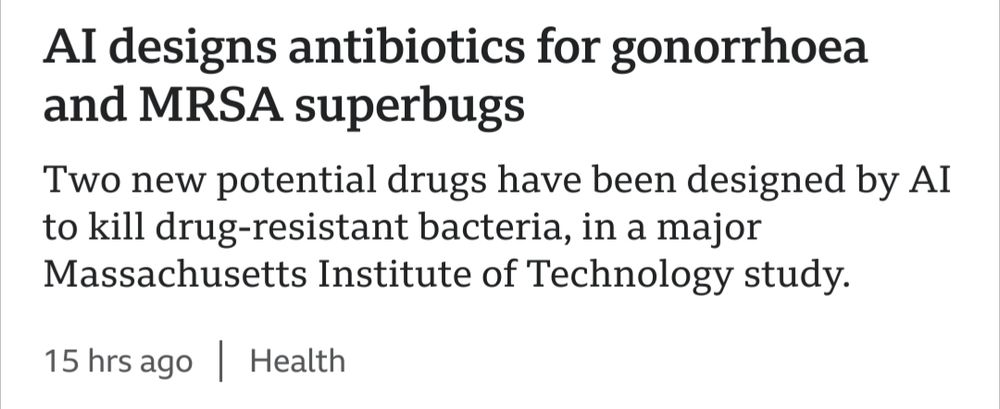 
Article on BBC news. 
Title: AI designs antibiotics for gonorrhoea and MRSA superbugs
Description: Two new potential drugs have been designed by AI to kill drug-resistant bacteria, in a major Massachusetts Institute of Technology study.