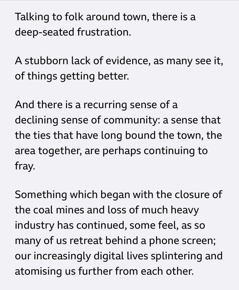 Talking to folk around town, there is a deep-seated frustration.

A stubborn lack of evidence, as many see it, of things getting better.

And there is a recurring sense of a declining sense of community: a sense that the ties that have long bound the town, the area together, are perhaps continuing to fray.

Something which began with the closure of the coal mines and loss of much heavy industry has continued, some feel, as so many of us retreat behind a phone screen; our increasingly digital lives splintering and atomising us further from each other.