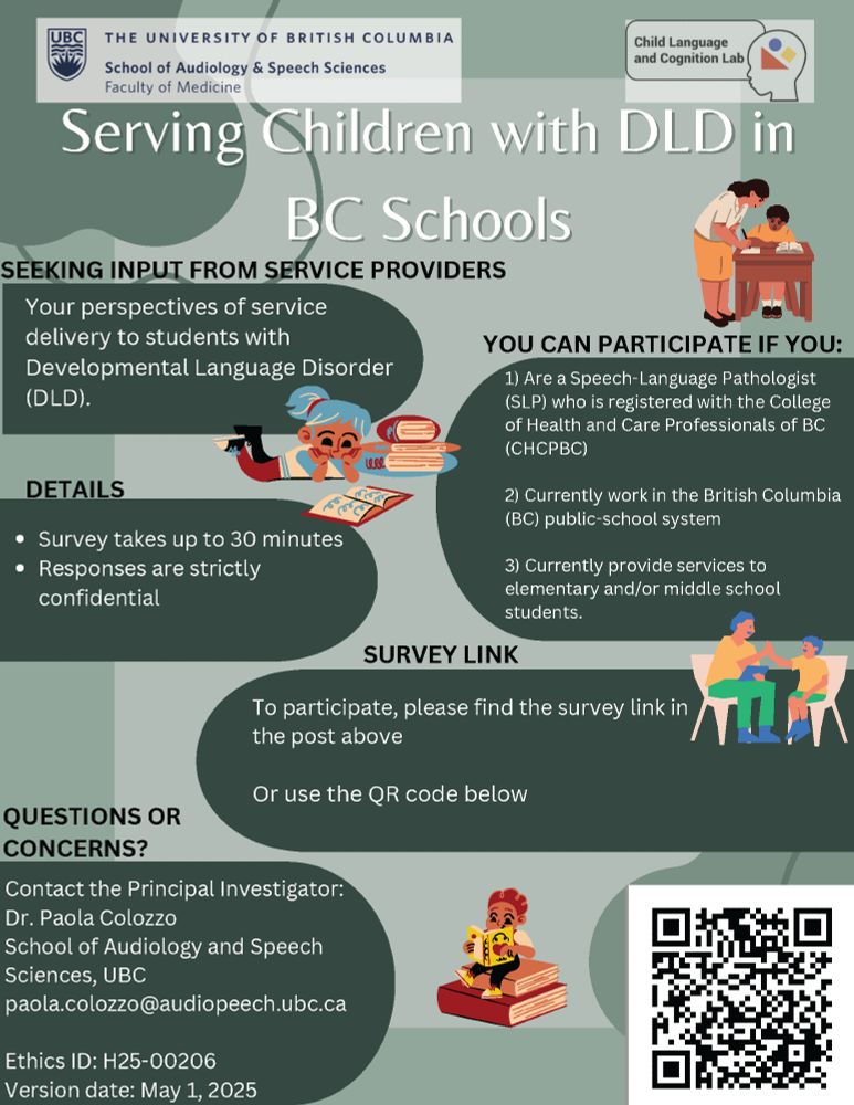 Poster from UBC School of Audiology and Speech Sciences' Child Language and Cognition Lab, titled 'Serving Children with DLD in BC Schools.'

You are being invited to participate in this research study if you: 1) Are a Speech-Language Pathologist (SLP) who is registered with the College of Health and Care Professionals of BC (CHCPBC); 2) Currently work in the BC public-school system; 3) Currently provide services to elementary and/or middle school students.

The survey will take up to 30-minutes to complete: https://ubc.ca1.qualtrics.com/jfe/form/SV_79z29s036ybS4jc

If you have questions or concerns about this survey study, please contact the Principal Investigator:
Dr. Paola Colozzo, Ph.D., RSLP

*Please note that if you choose to comment, “like”, or share this post, you will be publicly identified with this study.*