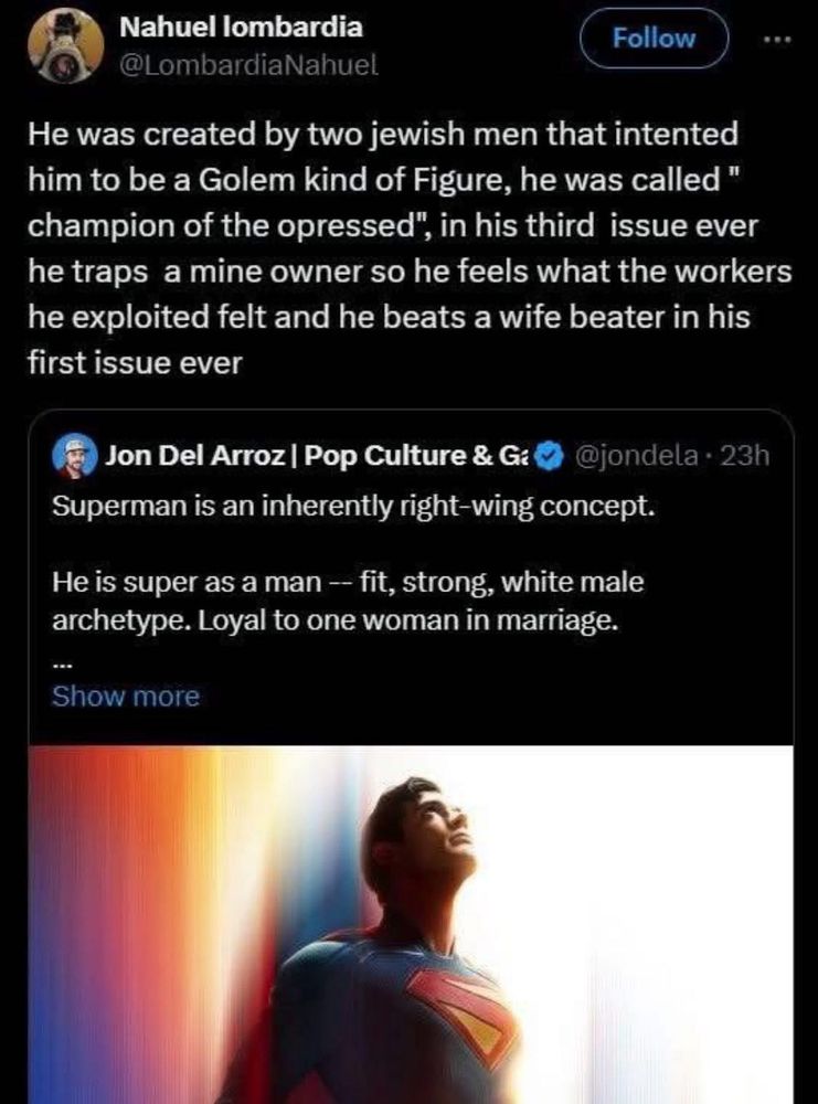 Some Bozo on eks dot com: Superman is an inherently right-wing concept. He is super as a man - fit, strong, white male archetype. Loyal to one woman in marriage. @LombardiaNahuel in response: He was created by two jewish men that intented him to be a Golem kind of Figure, he was called