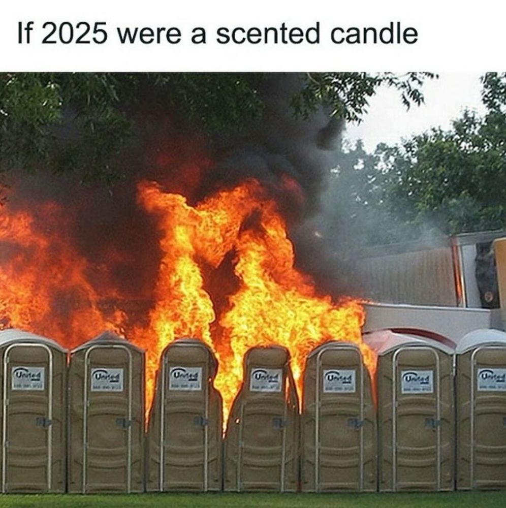 A photo of a row of porta-potties, the center 3 on fire with a raging blaze, under the caption "If 2025 were a scented candle." Because we live in the fk-ing STUPIDEST timeline. 