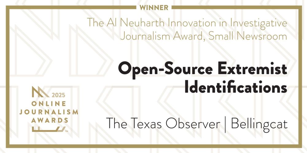 Winner in the 2025 Online Journalism Awards: The Al Neuharth Innovation in Investigative Journalism Award, Small Newsroom, for Open-Source Extremism Identifications, published by The Texas Observer and Bellingcat