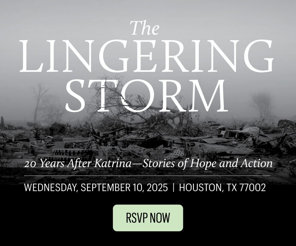 An image of a storm-wrecked, rubble strewn New Orleans behind text: The Lingering Storm. 20 years after Katrina -- Stories of Hope and Action. Wednesday, September 10 2025, Houston TX 77002. RSVP Now!