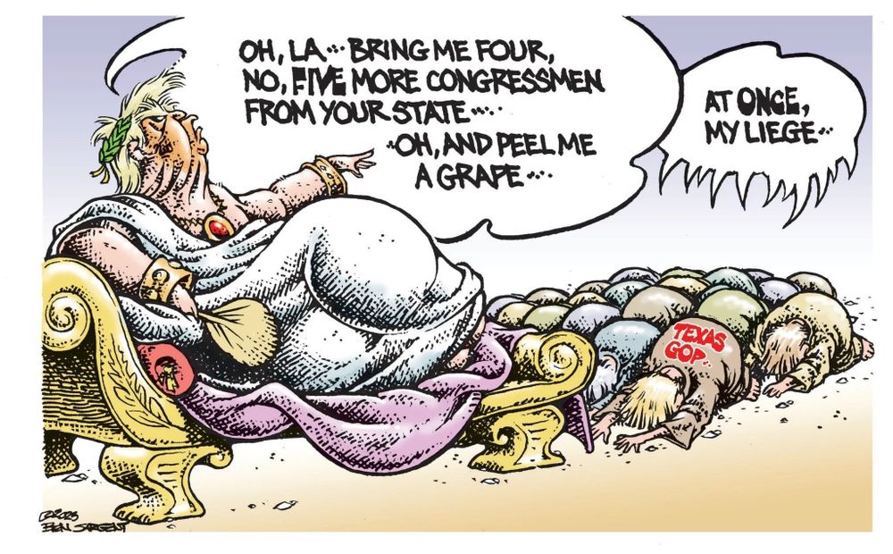 A cartoon of "emperor" Trump in a toga with a palm fan, laying on a golden chaise lounge as worshippers, including the Texas GOP kneel to him. Trump declares "Oh la! Bring me four, no five more congressmen from your state! Oh and peel me a grape!" while his followers declare "At once, my liege!"