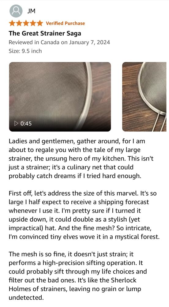 Ladies and gentlemen, gather around, for I am about to regale you with the tale of my large strainer, the unsung hero of my kitchen. This isn't just a strainer; it's a culinary net that could probably catch dreams if I tried hard enough.

First off, let's address the size of this marvel. It's so large I half expect to receive a shipping forecast whenever I use it. I'm pretty sure if I turned it upside down, it could double as a stylish (yet impractical) hat. And the fine mesh? So intricate, I'm convinced tiny elves wove it in a mystical forest.

The mesh is so fine, it doesn't just strain; it performs a high-precision sifting operation. It could probably sift through my life choices and filter out the bad ones. It's like the Sherlock Holmes of strainers, leaving no grain or lump undetected.

And talk about versatility! This strainer isn't just for pasta or vegetables. Oh no, it's an all-around performer. Rinse rice without losing a single grain? Check. Sift flour for the world's smoothest cake? Double check. Double as a tennis racket in a kitchen utensil version of Wimbledon? Why not!

The durability is another highlight. This strainer has seen more action than a blockbuster movie hero and yet, it doesn't have a single dent. I've dropped it, banged it, even used it in an impromptu drum solo, and it still looks as impeccable as the day we met.

But my favorite thing? The handle. It's like it was crafted by ergonomic wizards. It fits in my hand so comfortably, I sometimes forget I'm holding it. I've considered taking it on walks with me, but I'm afraid the neighbors might start asking questions.
