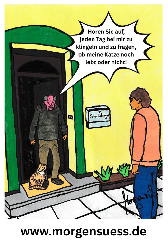 Ein Herr Schrödinger steht wütend an der Türe und brüllt den Mann an, der täglich klingelt, er möge aufhören, täglich zu klingeln und zu fragen, ob seine Katze noch lebt oder nicht.