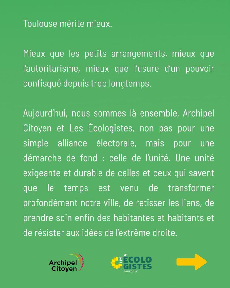 Toulouse mérite mieux.

Mieux que les petits arrangements, mieux que l’autoritarisme, mieux que l’usure d’un pouvoir confisqué depuis trop longtemps.

Aujourd’hui, nous sommes là ensemble, Archipel Citoyen et Les Écologistes, non pas pour une simple alliance électorale, mais pour une démarche de fond : celle de l’unité. Une unité exigeante et durable de celles et ceux qui savent que le temps est venu de transformer profondément notre ville, de retisser les liens, de prendre soin enfin des habitantes et habitants et de résister aux idées de l’extrême droite.

