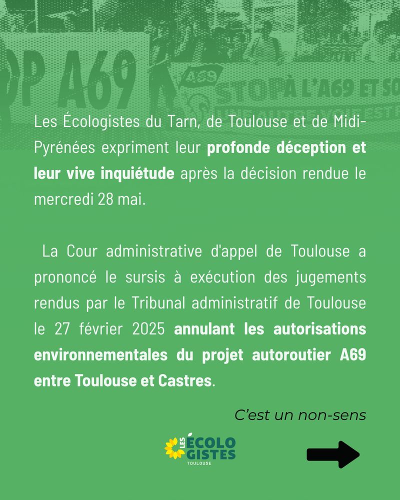 Les Écologistes du Tarn, de Toulouse et de Midi-Pyrénées expriment leur profonde déception et leur vive inquiétude après la décision rendue le mercredi 28 mai.

 La Cour administrative d'appel de Toulouse a prononcé le sursis à exécution des jugements rendus par le Tribunal administratif de Toulouse le 27 février 2025 annulant les autorisations environnementales du projet autoroutier A69 entre Toulouse et Castres.
