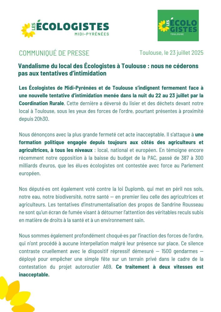 Vandalisme du local des Écologistes à Toulouse : nous ne céderons pas aux tentatives d’intimidation
Les Écologistes de Midi-Pyrénées et de Toulouse s’indignent fermement face à une nouvelle tentative d’intimidation menée dans la nuit du 22 au 23 juillet par la Coordination Rurale. Cette dernière a déversé du lisier et des déchets devant notre local à Toulouse, sous les yeux complaisants des forces de l’ordre, pourtant présentes à proximité depuis 20h30.
Nous dénonçons avec la plus grande fermeté cet acte inacceptable. Il s’attaque à une formation politique engagée depuis toujours aux côtés des agriculteurs et agricultrices, à tous les niveaux : local, national et européen. En témoigne encore récemment notre opposition à la baisse du budget de la PAC, passé de 387 à 300 milliards d’euros, que les élu·es écologistes ont contestée avec force au Parlement européen.
Nos député·es ont également voté contre la loi Duplomb, qui met en péril nos sols, notre eau, notre biodiversité, notre santé — en premier lieu celle des agricultrices et agriculteurs. Les tentatives d’instrumentalisation des propos de Sandrine Rousseau ne sont qu’un écran de fumée visant à détourner l’attention des véritables reculs subis en matière de droits à la santé et à un environnement sain.
Nous sommes également profondément choqué·es par l’inaction des forces de l’ordre, qui n’ont procédé à aucune interpellation malgré leur présence sur place. Ce silence contraste cruellement avec le dispositif répressif démesuré — 1500 gendarmes — déployé pour empêcher une simple fête sur un terrain privé dans le cadre de la contestation du projet autoroutier A69. Ce traitement à deux vitesses est inacceptable.