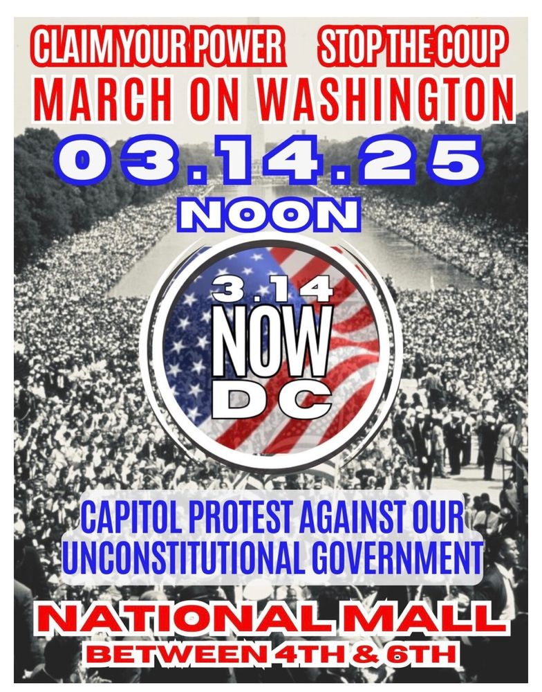 CLAIM YOUR POWER STOP THE COUP MARCH ON WASHINGTON
03.14.25 NOON
3.14
NOW DC
CAPITOL PROTEST AGAINST OUR UNCONSTITUTIONAL GOVERNMENT NATIONALMALL Betweeb 4th &  6TH