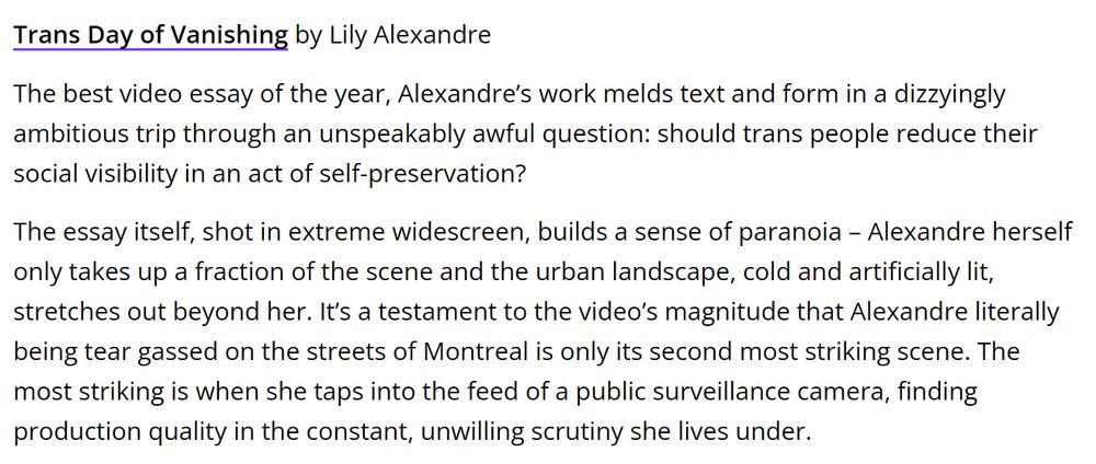 "Trans Day of Vanishing by Lily Alexandre

The best video essay of the year, Alexandre’s work melds text and form in a dizzyingly ambitious trip through an unspeakably awful question: should trans people reduce their social visibility in an act of self-preservation?

The essay itself, shot in extreme widescreen, builds a sense of paranoia – Alexandre herself only takes up a fraction of the scene and the urban landscape, cold and artificially lit, stretches out beyond her. It’s a testament to the video’s magnitude that Alexandre literally being tear gassed on the streets of Montreal is only its second most striking scene. The most striking is when she taps into the feed of a public surveillance camera, finding production quality in the constant, unwilling scrutiny she lives under."
