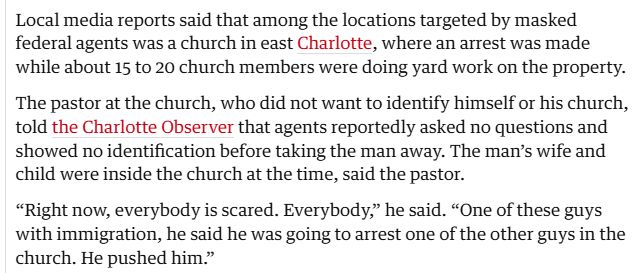 Local media reports said that among the locations targeted by masked federal agents was a church in east Charlotte, where an arrest was made while about 15 to 20 church members were doing yard work on the property.

The pastor at the church, who did not want to identify himself or his church, told the Charlotte Observer that agents reportedly asked no questions and showed no identification before taking the man away. The man’s wife and child were inside the church at the time, said the pastor.

“Right now, everybody is scared. Everybody,” he said. “One of these guys with immigration, he said he was going to arrest one of the other guys in the church. He pushed him.”