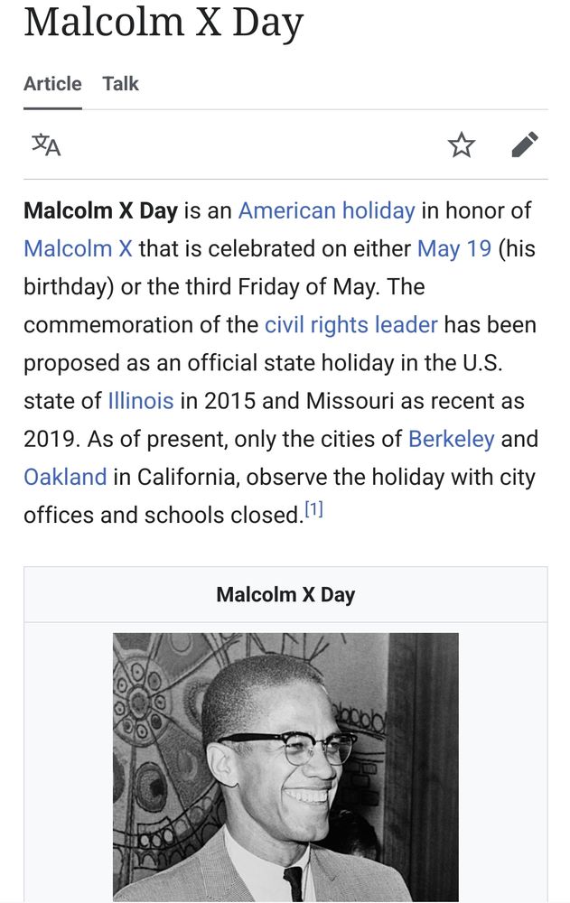 
    Edit

Malcolm X Day is an American holiday in honor of Malcolm X that is celebrated on either May 19 (his birthday) or the third Friday of May. The commemoration of the civil rights leader has been proposed as an official state holiday in the U.S. state of Illinois in 2015 and Missouri as recent as 2019. As of present, only the cities of Berkeley and Oakland in California, observe the holiday with city offices and schools closed.[1] 