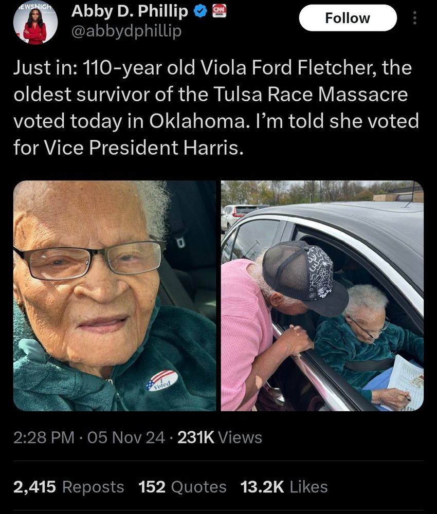 A twitter post from Abby Phillip which states:

"Just in: 110-year old Viola Ford Fletcher, the oldest survivor of the Tulsa Race Massacre voted today in Oklahoma. I’m told she voted for Vice President Harris."

There is also a picture of Viola Ford voting.