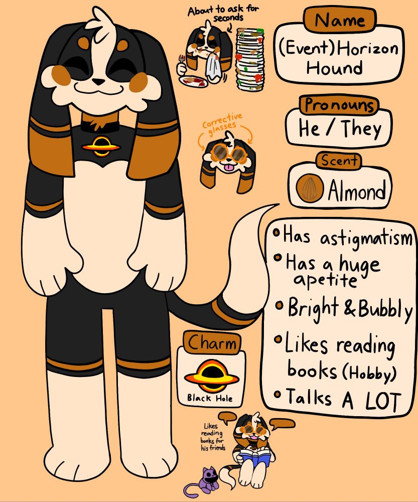 Name: (Event) Horizon Hound

Pronouns: He/They

Scent: Almond

Info: Has astigmatism, has a huge apetite, bright & bubbly, likes reading books (hobby), talks a lot

Charm: Black Hole