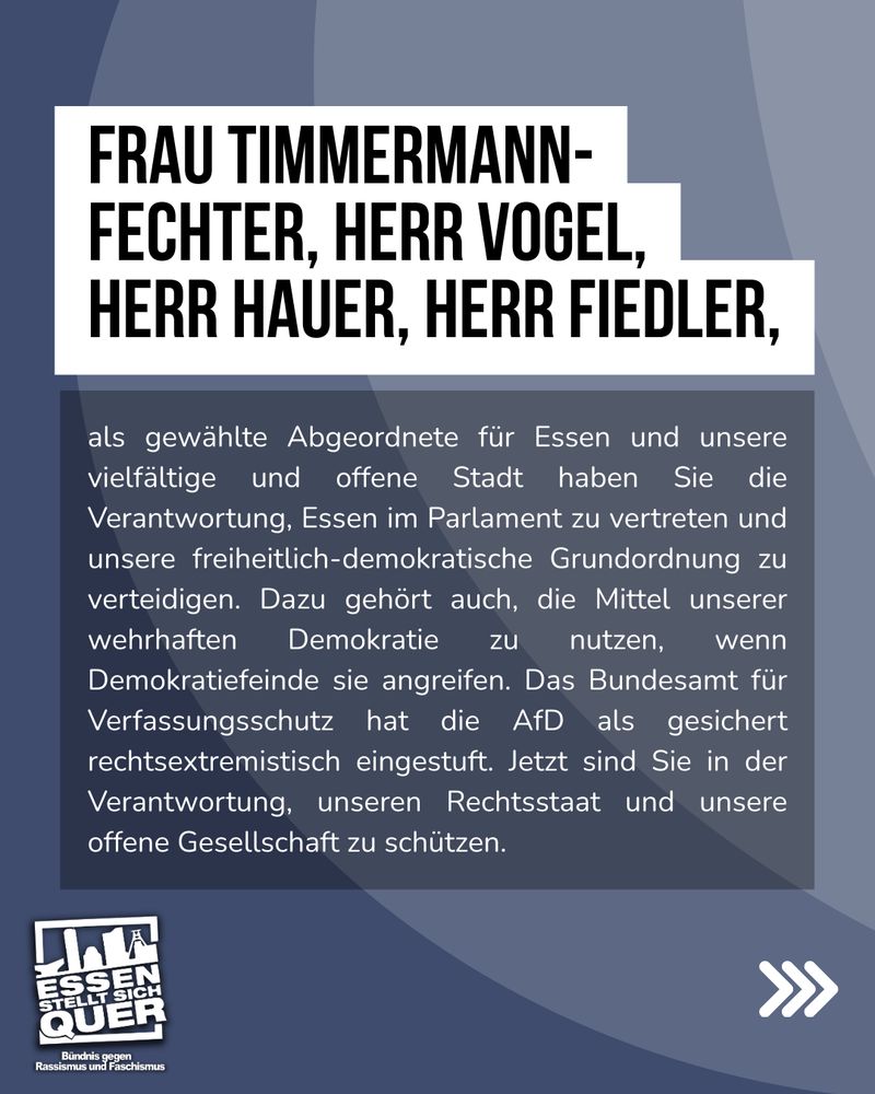 Frau Timmermann-Fechter, Herr Vogel, Herr Hauer, Herr Fiedler,

als gewählte Abgeordnete für Essen und unsere vielfältige und offene Stadt haben Sie die Verantwortung, Essen im Parlament zu vertreten und unsere freiheitlich-demokratische Grundordnung zu verteidigen. Dazu gehört auch, die Mittel unserer wehrhaften Demokratie zu nutzen, wenn Demokratiefeinde sie angreifen. Das Bundesamt für Verfassungsschutz hat die AfD als gesichert rechtsextremistisch eingestuft. Jetzt sind Sie in der Verantwortung, unseren Rechtsstaat und unsere offene Gesellschaft zu schützen.