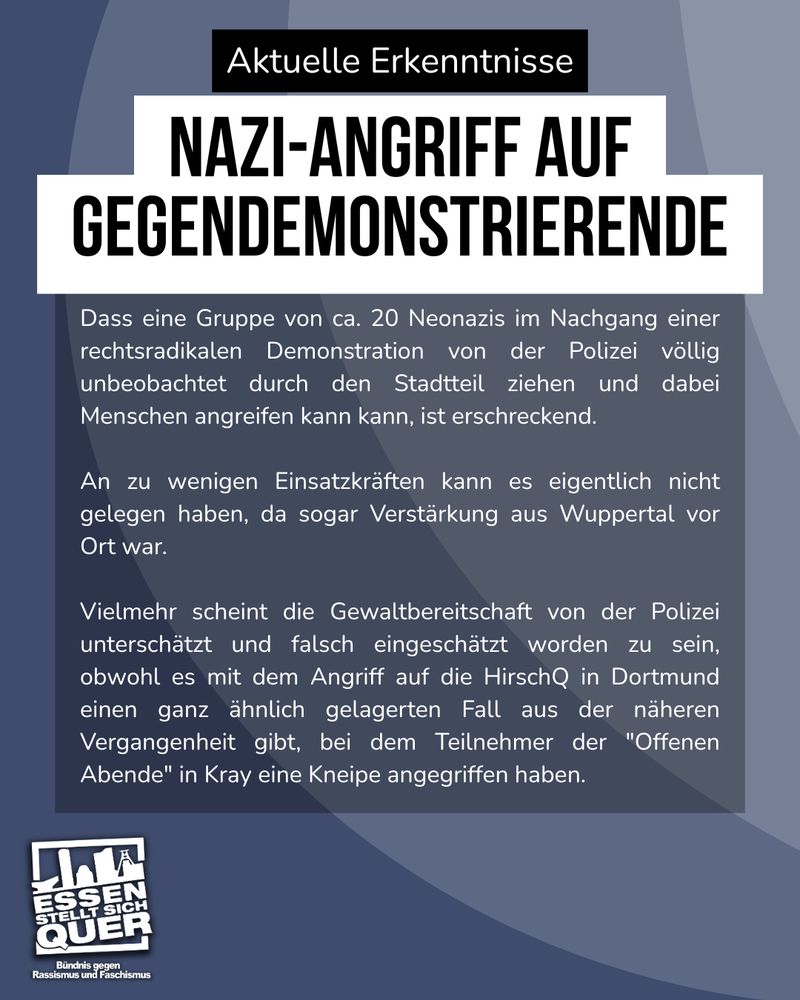 Dass eine Gruppe von ca. 20 Neonazis im Nachgang einer rechtsradikalen Demonstration von der Polizei völlig unbeobachtet durch den Stadtteil ziehen und dabei Menschen angreifen kann kann, ist erschreckend. An zu wenigen Einsatzkräften kann es eigentlich nicht gelegen haben, da sogar Verstärkung aus Wuppertal vor Ort war. Vielmehr scheint die Gewaltbereitschaft von der Polizei unterschätzt und falsch eingeschätzt worden zu sein, obwohl es mit dem Angriff auf die HirschQ in Dortmund einen ganz ähnlich gelagerten Fall aus der näheren Vergangenheit gibt, bei dem Teilnehmer der "Offenen Abende" in Kray eine Kneipe angegriffen haben.