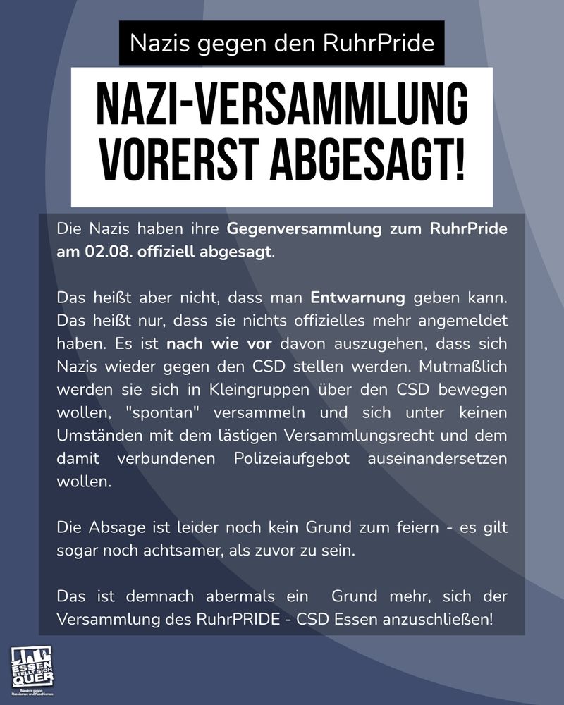 Die Nazis haben ihre Gegenversammlung zum RuhrPride am 02.08. offiziell abgesagt.

Das heißt aber nicht, dass man Entwarnung geben kann. Das heißt nur, dass sie nichts offizielles mehr angemeldet haben. Es ist nach wie vor davon auszugehen, dass sich Nazis wieder gegen den CSD stellen werden. Mutmaßlich werden sie sich in Kleingruppen über den CSD bewegen wollen, "spontan" versammeln und sich unter keinen Umständen mit dem lästigen Versammlungsrecht und dem damit verbundenen Polizeiaufgebot auseinandersetzen wollen.

Die Absage ist leider noch kein Grund zum feiern - es gilt sogar noch achtsamer, als zuvor zu sein.

Das ist demnach abermals ein  Grund mehr, sich der Versammlung des RuhrPRIDE - CSD Essen anzuschließen!