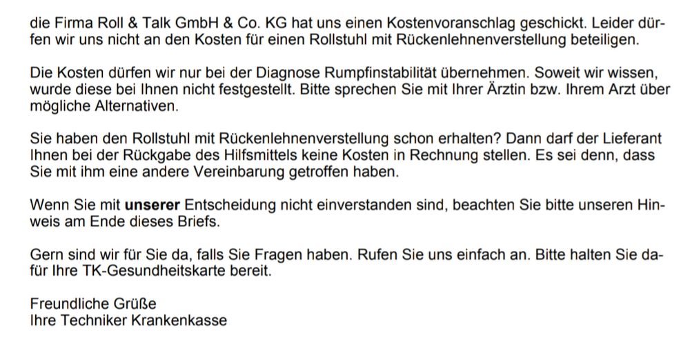 Brief von TK 
die Firma Roll & Talk GmbH & Co. KG hat uns einen Kostenvoranschlag geschickt. Leider dür-fen wir uns nicht an den Kosten für einen Rollstuhl mit Rückenlehnenverstellung beteiligen.

Die Kosten dürfen wir nur bei der Diagnose Rumpfinstabilität übernehmen. Soweit wir wissen, wurde diese bei Ihnen nicht festgestellt. Bitte sprechen Sie mit Ihrer Ärztin bzw. Ihrem Arzt über mögliche Alternativen.

Sie haben den Rollstuhl mit Rückenlehnenverstellung schon erhalten? Dann darf der Lieferant Ihnen bei der Rückgabe des Hilfsmittels keine Kosten in Rechnung stellen. Es sei denn, dass

Sie mit ihm eine andere Vereinbarung getroffen haben.

Wenn Sie mit unserer Entscheidung nicht einverstanden sind, beachten Sie bitte unseren Hin-weis am Ende dieses Briefs.

Gern sind wir für Sie da, falls Sie Fragen haben. Rufen Sie uns einfach an. Bitte halten Sie da-für Ihre TK-Gesundheitskarte bereit.

Freundliche Grüße

Ihre Techniker Krankenkasse