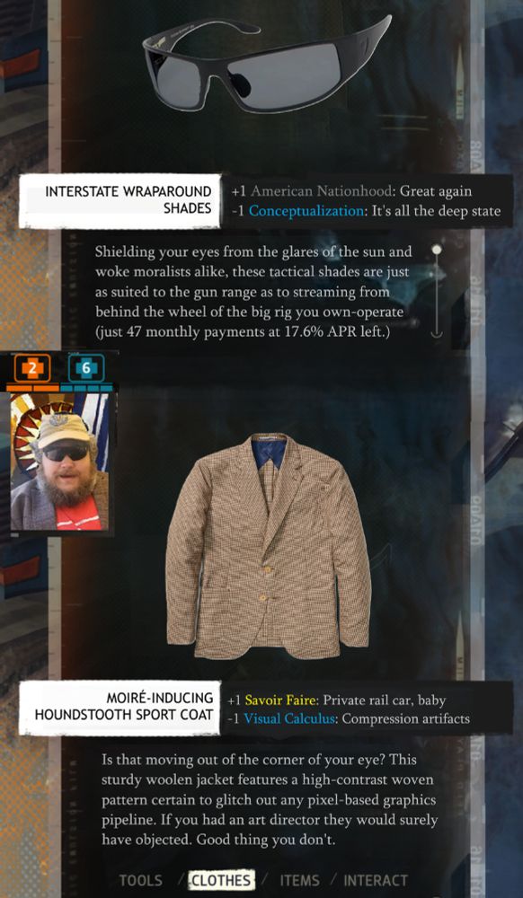 Disco Elysium inventory screen meme.

INTERSTATE WRAPAROUND
SHADES
+1 American Nationhood: Great again
-1 Conceptualization: It's all the deep state

Shielding your eyes from the glares of the sun and
woke moralists alike, these tactical shades are just
as suited to the gun range as to streaming from
behind the wheel of the big rig you own-operate
(just 47 monthly payments at 17.6% APR left.)

MOIRÉ-INDUCING
HOUNDSTOOTH SPORT COAT

+1 Savoir Faire: Private rail car, baby
-1 Visual Calculus: Compression artifacts

Is that moving out of the corner of your eye? This
sturdy woolen jacket features a high-contrast woven
pattern certain to glitch out any pixel-based graphics
pipeline. If you had an art director they would surely
have objected. Good thing you don't.