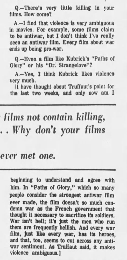 Q.-There's very little killing in your films. How come?
A.-I find that violence is very ambiguous in movies. For example, some films claim to be antiwar, but I don't think I've really seen an antiwar film. Every film about war ends up being pro-war.
Q.-Even a film like Kubrick's "Paths of Glory" or his "Dr. Strangelove!"?
A.-Yes, I think Kubrick likes violence very much.
[I have thought about Truffaut's point for the last two weeks, and only now am I beginning to understand and agree with him. In "Paths of Glory," which so many people consider the strongest antiwar film ever made, the film doesn't so much condemn war as the French government that thought it necessary to sacrifice its soldiers.
War isn't hell; it's just the men who run them are frequently hellish. And every war film, just like every war, has its heroes, and that, too, seems to cut across any anti-war sentiment. As Truffaut said, it makes violence ambiguous.]