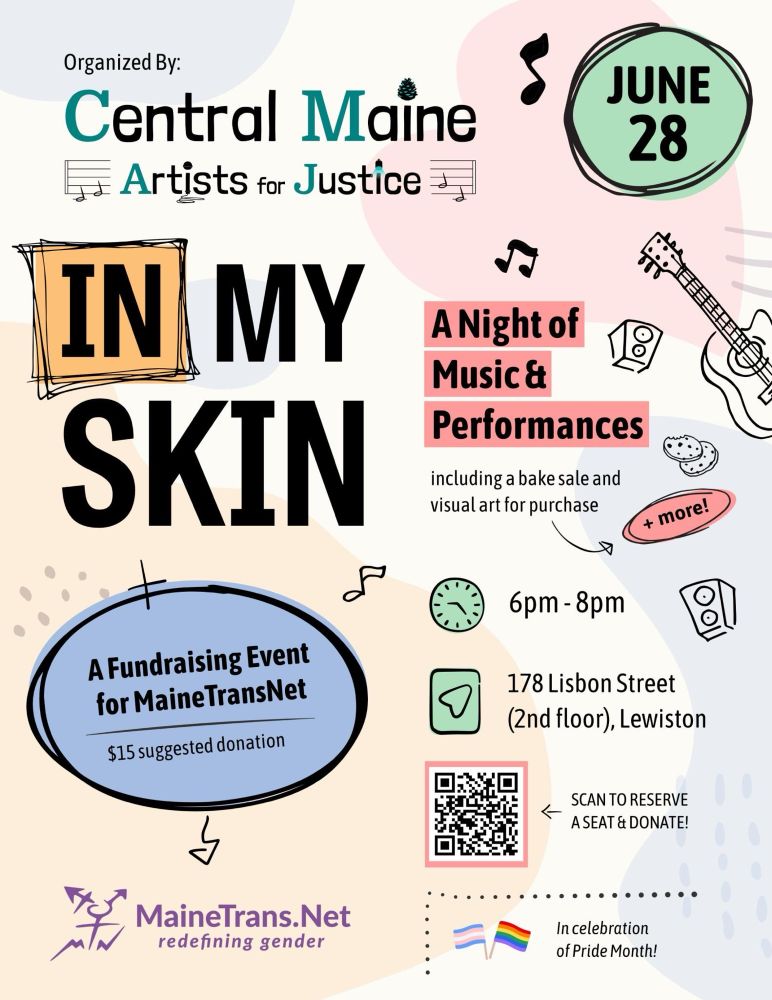In celebration of Pride Month, Central Maine Artists for Justice is organizing a fundraising event, June 28th from 6pm-8pm, 178 Lisbon St (2nd floor), Lewiston, on behalf of MaineTransNet ($15 suggested donation). The evenings theme is called “In My Skin” which will include performances inspired by this theme: music, poetry, story telling, etc. We will also have a bake sale and visual art for sale plus more!