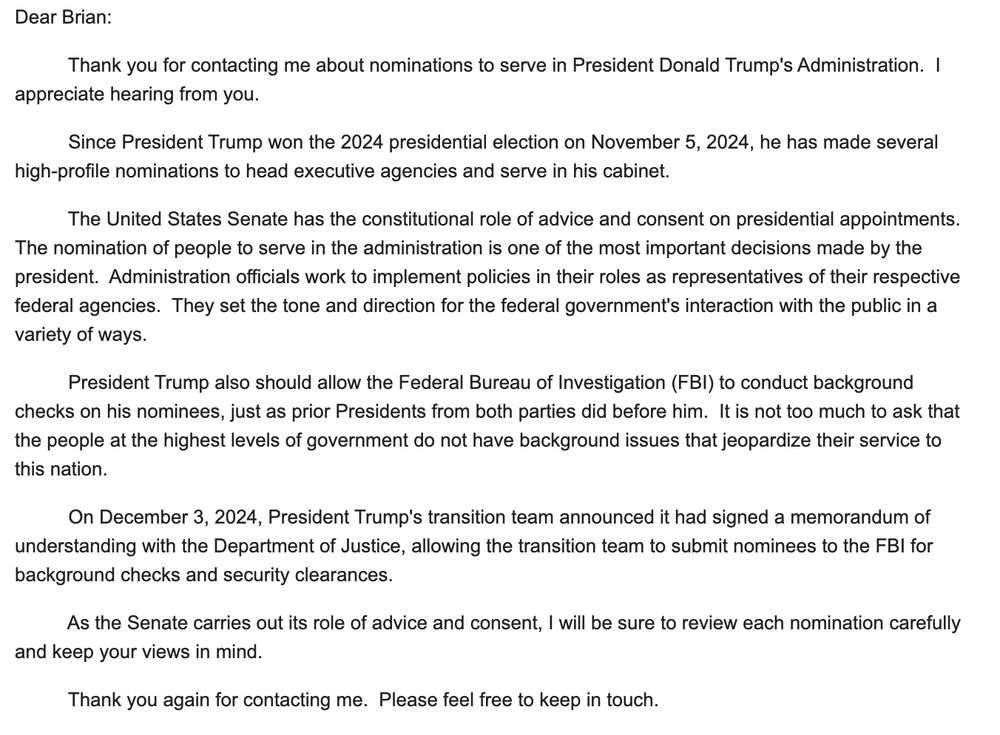 Dear Brian:

          Thank you for contacting me about nominations to serve in President Donald Trump's Administration.  I appreciate hearing from you.

          Since President Trump won the 2024 presidential election on November 5, 2024, he has made several high-profile nominations to head executive agencies and serve in his cabinet. 

          The United States Senate has the constitutional role of advice and consent on presidential appointments.  The nomination of people to serve in the administration is one of the most important decisions made by the president.  Administration officials work to implement policies in their roles as representatives of their respective federal agencies.  They set the tone and direction for the federal government's interaction with the public in a variety of ways.

          President Trump also should allow the Federal Bureau of Investigation (FBI) to conduct background checks on his nominees, just as prior Presidents from both parties did before him.  It is not too much to ask that the people at the highest levels of government do not have background issues that jeopardize their service to this nation.

          On December 3, 2024, President Trump's transition team announced it had signed a memorandum of understanding with the Department of Justice, allowing the transition team to submit nominees to the FBI for background checks and security clearances.  

          As the Senate carries out its role of advice and consent, I will be sure to review each nomination carefully and keep your views in mind.

          Thank you again for contacting me.  Please feel free to keep in touch.