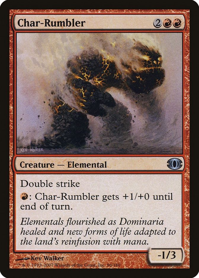 Char-Rumbler
{2}{R}{R}
Creature — Elemental

Double strike

{R}: This creature gets +1/+0 until end of turn.

Elementals flourished as Dominaria healed and new forms of life adapted to the land’s reinfusion with mana.

-1/3
