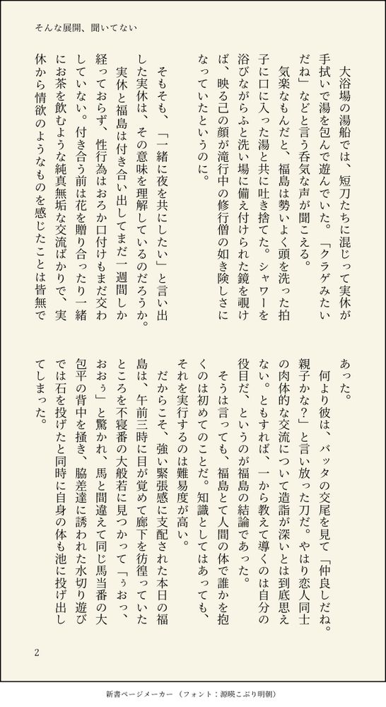 　大浴場の湯船では、短刀たちに混じって実休が手拭いで湯を包んで遊んでいた。「クラゲみたいだね」などと言う呑気な声が聞こえる。
　気楽なもんだと、福島は勢いよく頭を洗った拍子に口に入った湯と共に吐き捨てた。シャワーを浴びながらふと洗い場に備え付けられた鏡を覗けば、映る己の顔が滝行中の修行僧の如き険しさになっていたというのに。

　そもそも、「一緒に夜を共にしたい」と言い出した実休は、その意味を理解しているのだろうか。
　実休と福島は付き合い出してまだ一週間しか経っておらず、性行為はおろか口付けもまだ交わしていない。付き合う前は花を贈り合ったり一緒にお茶を飲むような純真無垢な交流ばかりで、実休から情欲のようなものを感じたことは皆無であった。
　何より彼は、バッタの交尾を見て「仲良しだね。親子かな？」と言い放った刀だ。やはり恋人同士の肉体的な交流について造詣が深いとは到底思えない。ともすれば、一から教えて導くのは自分の役目だ、というのが福島の結論であった。
　そうは言っても、福島とて人間の体で誰かを抱くのは初めてのことだ。知識としてはあっても、それを実行するのは難易度が高い。
　だからこそ、強い緊張感に支配された本日の福島は、午前三時に目が覚めて廊下を彷徨っていたところを不寝番の大般若に見つかって「ぅおっ、おおぅ」と驚かれ、馬と間違えて同じ馬当番の大包平の背中を掻き、脇差達に誘われた水切り遊びでは石を投げたと同時に自身の体も池に投げ出してしまった。
