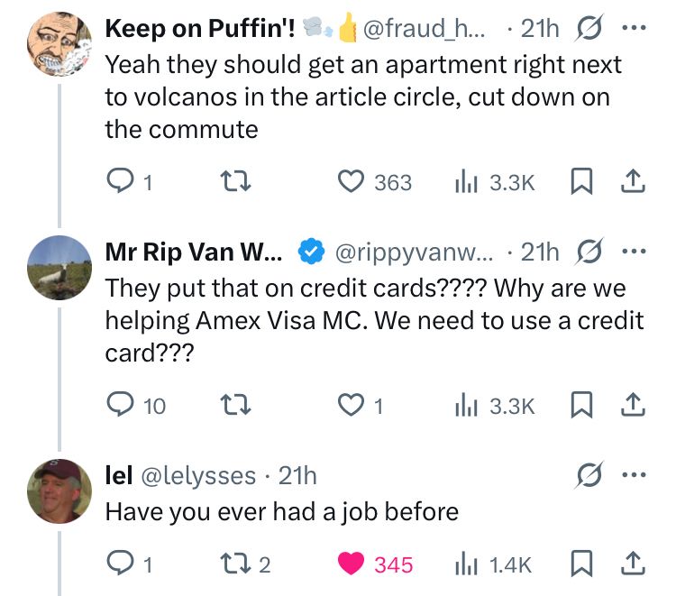 Screenshot of a twitter exchange.

Reply by Keep on Puffin'! to unseen tweet:
Yeah they should get an apartment right next to volcanos in the article circle, cut down on the commute

Reply by Mr Rip Van W...:
They put that on credit cards???? Why are we helping Amex Visa MC. We need to use a credit card???

Reply by lel @lelysses that shows the like button clicked:
Have you ever had a job before