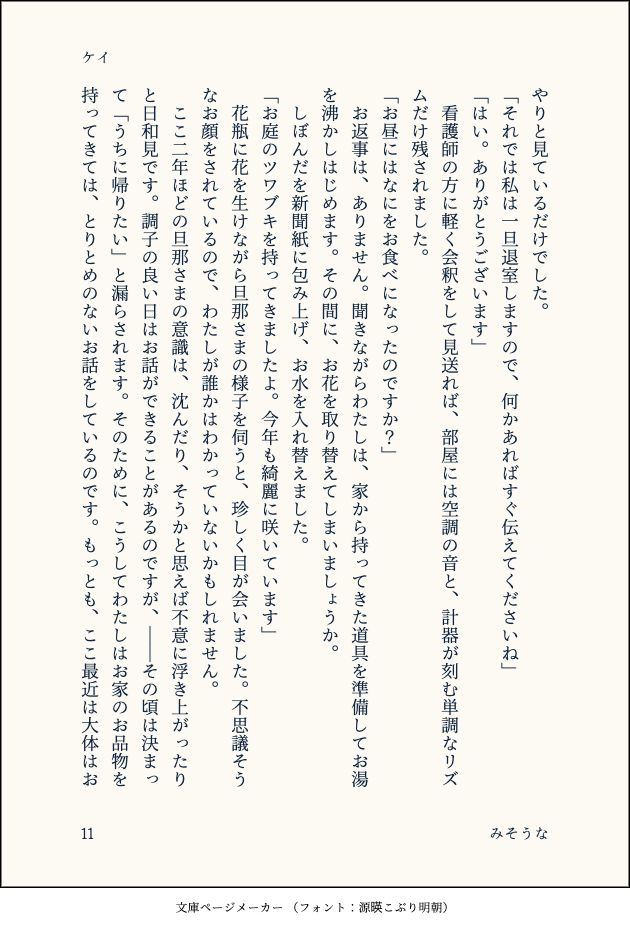 やりと見ているだけでした。
「それでは私は一旦退室しますので、何かあればすぐ伝えてくださいね」
「はい。ありがとうございます」
　看護師の方に軽く会釈をして見送れば、部屋には空調の音と、計器が刻む単調なリズムだけ残されました。
「お昼にはなにをお食べになったのですか？」
　お返事は、ありません。聞きながらわたしは、家から持ってきた道具を準備してお湯を沸かしはじめます。その間に、お花を取り替えてしまいましょうか。
　しぼんだを新聞紙に包み上げ、お水を入れ替えました。
「お庭のツワブキを持ってきましたよ。今年も綺麗に咲いています」
　花瓶に花を生けながら旦那さまの様子を伺うと、珍しく目が会いました。不思議そうなお顔をされているので、わたしが誰かはわかっていないかもしれません。
　ここ二年ほどの旦那さまの意識は、沈んだり、そうかと思えば不意に浮き上がったりと日和見です。調子の良い日はお話ができることがあるのですが、――その頃は決まって「うちに帰りたい」と漏らされます。そのために、こうしてわたしはお家のお品物を持ってきては、とりとめのないお話をしているのです。もっとも、ここ最近は大体はお