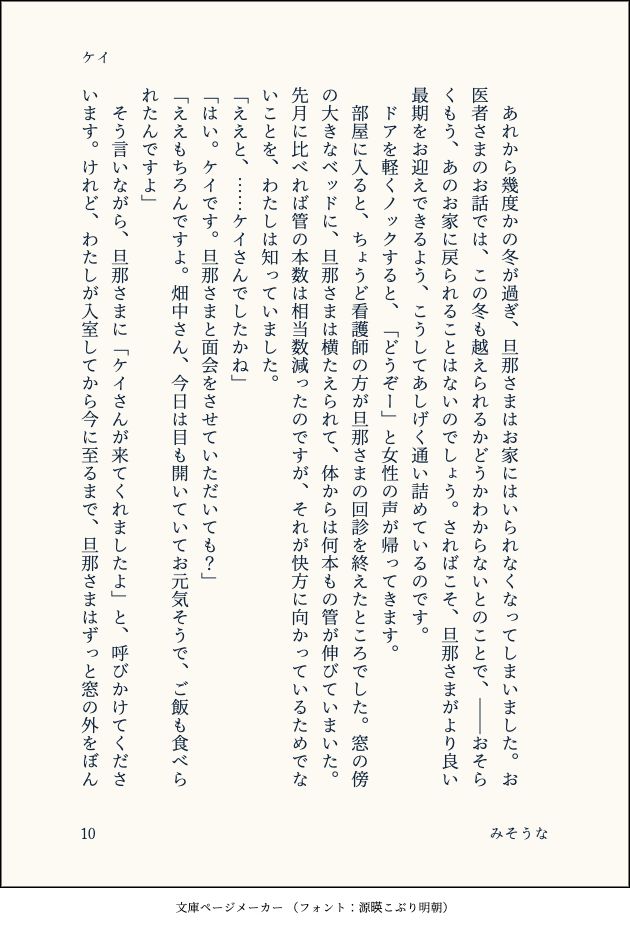 　
　あれから幾度かの冬が過ぎ、旦那さまはお家にはいられなくなってしまいました。お医者さまのお話では、この冬も越えられるかどうかわからないとのことで、――おそらくもう、あのお家に戻られることはないのでしょう。さればこそ、旦那さまがより良い最期をお迎えできるよう、こうしてあしげく通い詰めているのです。
　ドアを軽くノックすると、「どうぞー」と女性の声が帰ってきます。
　部屋に入ると、ちょうど看護師の方が旦那さまの回診を終えたところでした。窓の傍の大きなベッドに、旦那さまは横たえられて、体からは何本もの管が伸びていまいた。先月に比べれば管の本数は相当数減ったのですが、それが快方に向かっているためでないことを、わたしは知っていました。
「ええと、……ケイさんでしたかね」
「はい。ケイです。旦那さまと面会をさせていただいても？」
「ええもちろんですよ。畑中さん、今日は目も開いていてお元気そうで、ご飯も食べられたんですよ」
　そう言いながら、旦那さまに「ケイさんが来てくれましたよ」と、呼びかけてくださいます。けれど、わたしが入室してから今に至るまで、旦那さまはずっと窓の外をぼん