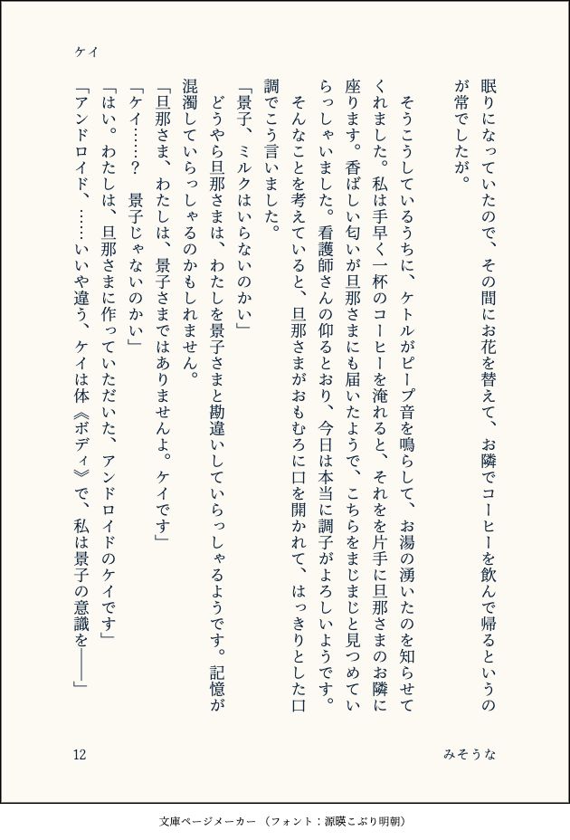 眠りになっていたので、その間にお花を替えて、お隣でコーヒーを飲んで帰るというのが常でしたが。
　
　そうこうしているうちに、ケトルがピープ音を鳴らして、お湯の湧いたのを知らせてくれました。私は手早く一杯のコーヒーを淹れると、それをを片手に旦那さまのお隣に座ります。香ばしい匂いが旦那さまにも届いたようで、こちらをまじまじと見つめていらっしゃいました。看護師さんの仰るとおり、今日は本当に調子がよろしいようです。
　そんなことを考えていると、旦那さまがおもむろに口を開かれて、はっきりとした口調でこう言いました。
「景子、ミルクはいらないのかい」
　どうやら旦那さまは、わたしを景子さまと勘違いしていらっしゃるようです。記憶が混濁していらっしゃるのかもしれません。
「旦那さま、わたしは、景子さまではありませんよ。ケイです」
「ケイ……？　景子じゃないのかい」
「はい。わたしは、旦那さまに作っていただいた、アンドロイドのケイです」
「アンドロイド、……いいや違う、ケイは体《ボディ》で、私は景子の意識を――」
