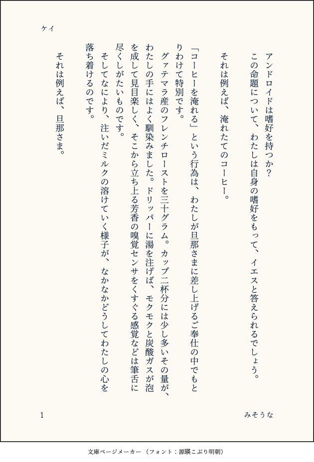 印刷された本の本文の体裁で画像化されたテキストです。付記に「ケイ」、「みそうな」と記載されています。
以下は本文の内容です。

　アンドロイドは嗜好を持つか？
　この命題について、わたしは自身の嗜好をもって、イエスと答えられるでしょう。
　
　それは例えば、淹れたてのコーヒー。
　
「コーヒーを淹れる」という行為は、わたしが旦那さまに差し上げるご奉仕の中でもとりわけて特別です。
　グァテマラ産のフレンチローストを三十グラム。カップ二杯分には少し多いその量が、わたしの手にはよく馴染みました。ドリッパーに湯を注げば、モクモクと炭酸ガスが泡を成して見目楽しく、そこから立ち上る芳香の嗅覚センサをくすぐる感覚などは筆舌に尽くしがたいものです。
　そしてなにより、注いだミルクの溶けていく様子が、なかなかどうしてわたしの心を落ち着けるのです。
　
　それは例えば、旦那さま。
　
