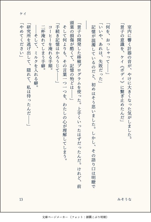 　室内に響く計器の音が、やけに大きくなった気がしました。
「景子の意識を、ケイ《ボディ》に繋ぎ止めたんだ」
　
「何を、おっしゃって――」
「いいや、あれは、失敗だった」
　記憶が混濁しているのだと、初めはそう思いました。しかし、その語り口は明瞭で――
「景子の開発した移植プログラムを使った。上手くいったはずだったんだ。けれど、前頭葉の損傷が酷くて、記憶の殆どは――」
　そして何よりも、その言葉一つ一つを、わたしの心が理解してしまう。
「手続き記憶はかろうじて――」
　コーヒーを淹れる手順。
　二杯淹れてしまう手癖。
　――そして、ミルクを入れる癖。
「研究所を逃げ出して、隠れて、私は待ったんだ――」
「やめてください」
