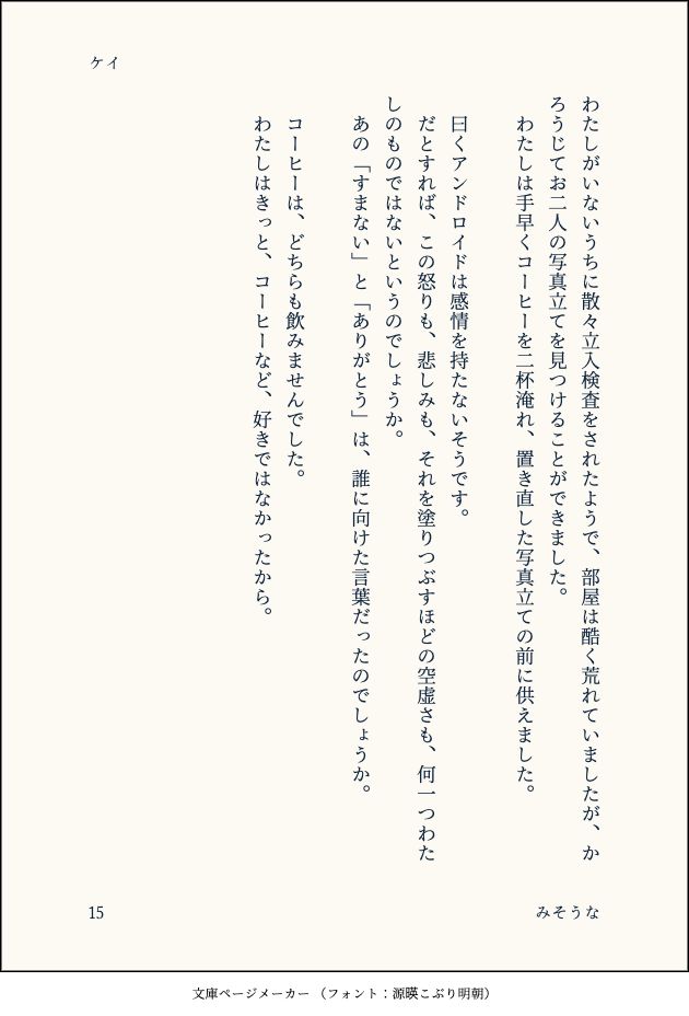 わたしがいないうちに散々立入検査をされたようで、部屋は酷く荒れていましたが、かろうじてお二人の写真立てを見つけることができました。
　わたしは手早くコーヒーを二杯淹れ、置き直した写真立ての前に供えました。
　
　曰くアンドロイドは感情を持たないそうです。
　だとすれば、この怒りも、悲しみも、それを塗りつぶすほどの空虚さも、何一つわたしのものではないというのでしょうか。
　あの「すまない」と「ありがとう」は、誰に向けた言葉だったのでしょうか。
　
　コーヒーは、どちらも飲みませんでした。
　わたしはきっと、コーヒーなど、好きではなかったから。