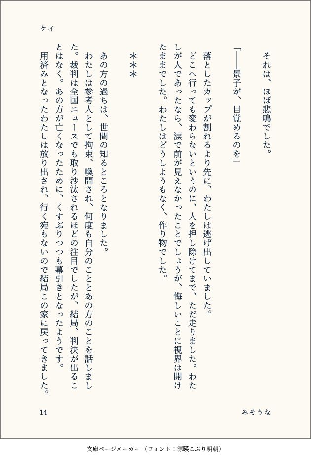 　それは、ほぼ悲鳴でした。
　
「――景子が、目覚めるのを」
　
　落としたカップが割れるより先に、わたしは逃げ出していました。
　どこへ行っても変わらないというのに、人を押し除けてまで、ただ走りました。わたしが人であったなら、涙で前が見えなかったことでしょうが、悔しいことに視界は開けたままでした。わたしはどうしようもなく、作り物でした。
　
　＊＊＊　
　
　あの方の過ちは、世間の知るところとなりました。
　わたしは参考人として拘束、喚問され、何度も自分のこととあの方のことを話しました。裁判は全国ニュースでも取り沙汰されるほどの注目でしたが、結局、判決が出ることはなく。あの方が亡くなったために、くすぶりつつも幕引きとなったようです。
　用済みとなったわたしは放り出され、行く宛もないので結局この家に戻ってきました。